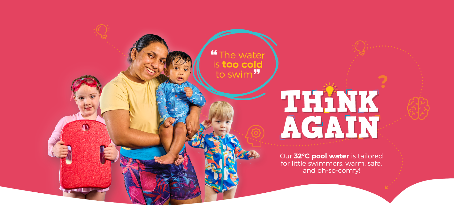 "The water is too cold to swim" Think Again Our 32C pool water is tailored for little swimmers, warm, safe, and oh-so-comfy!